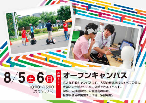 8月5日・6日オープンキャンパス 広大な船橋キャンパスにて、大型の研究施設もすべて公開し、大学での生活をリアルに体感できるイベント。学科・入試相談会、公開講義のほか、各学科独自の実験や工作等、多数用意。